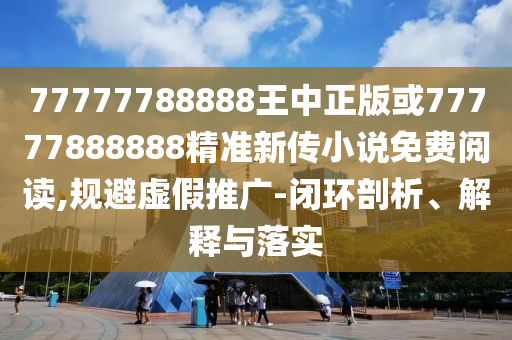 77777788888王中正版或77777888888精准新传小说免费阅读,规避虚假推广-闭环剖析、解释与落实